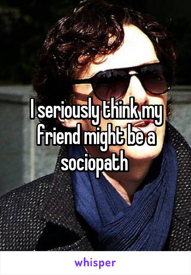 I seriously think my friend might be a sociopath 