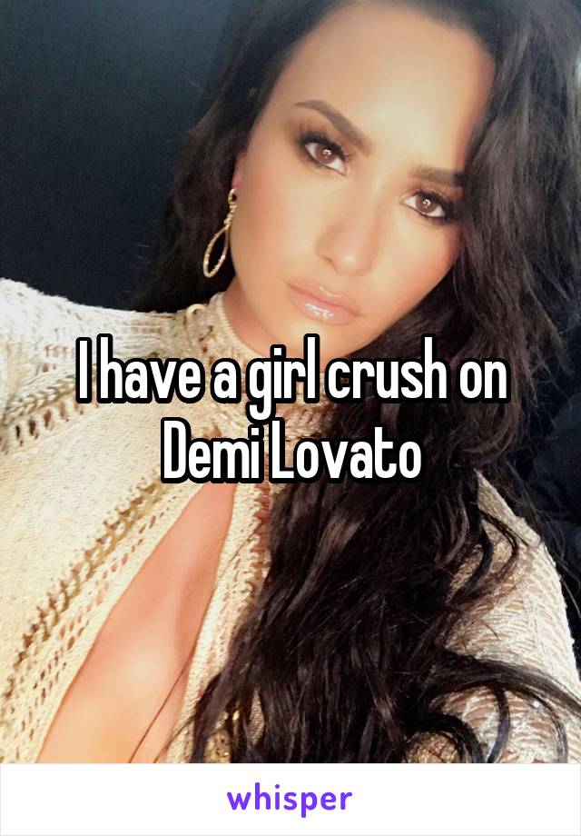 I have a girl crush on Demi Lovato