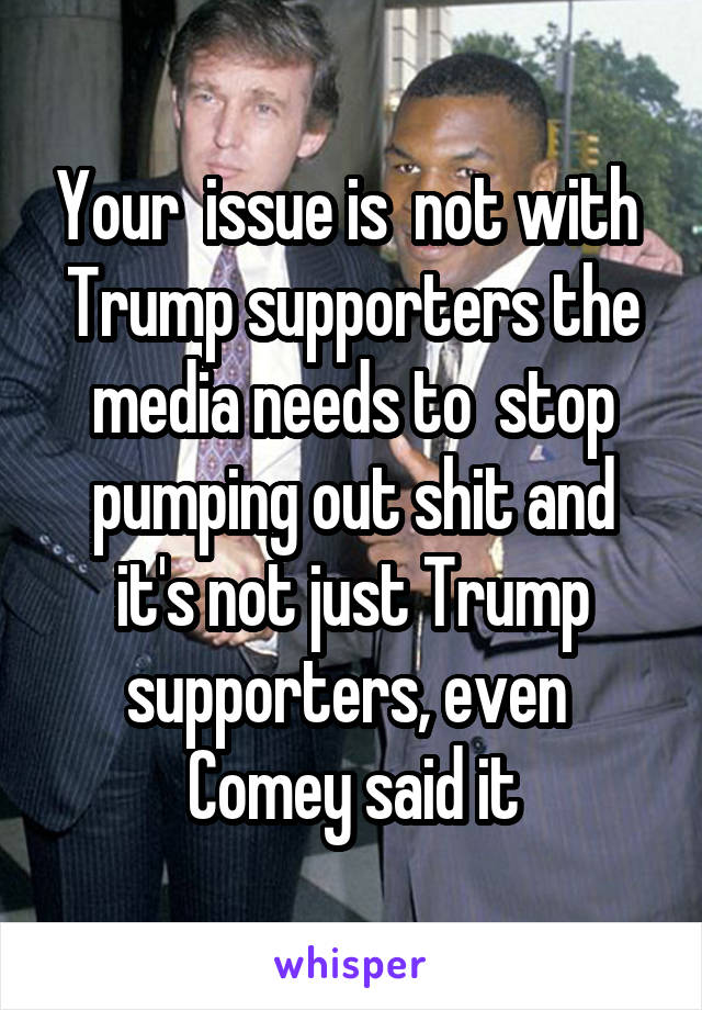 Your  issue is  not with  Trump supporters the media needs to  stop pumping out shit and it's not just Trump supporters, even  Comey said it