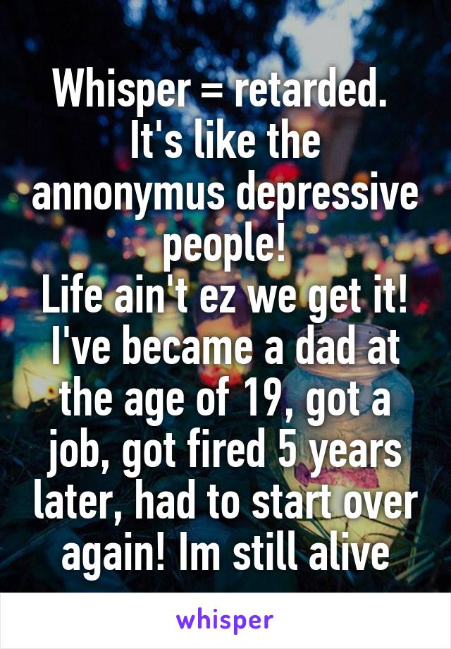 Whisper = retarded. 
It's like the annonymus depressive people!
Life ain't ez we get it! I've became a dad at the age of 19, got a job, got fired 5 years later, had to start over again! Im still alive