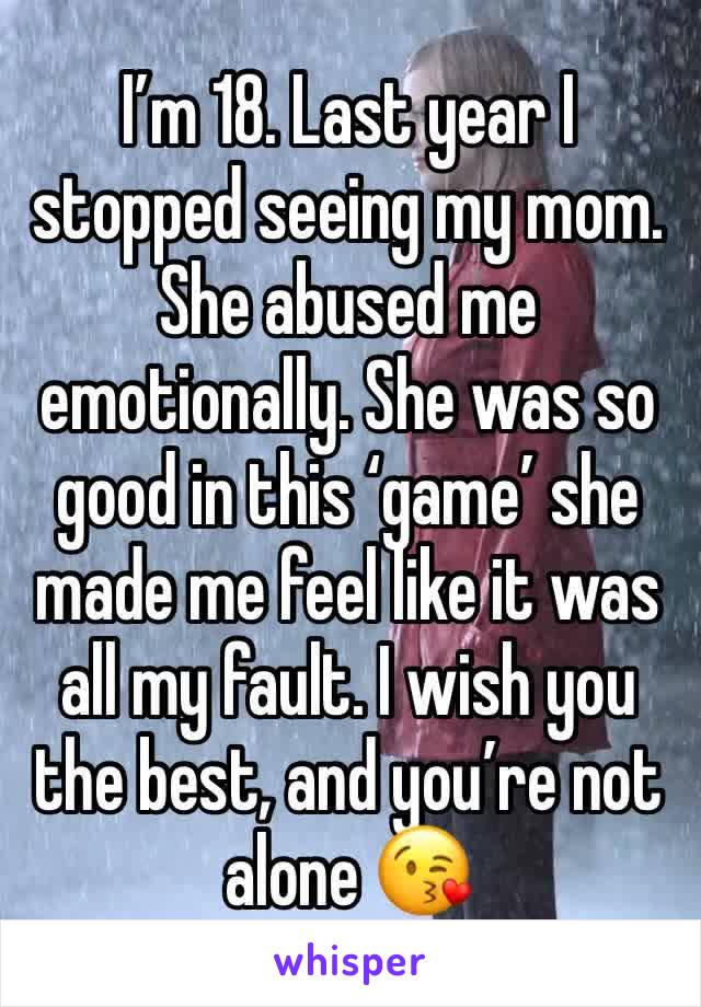 I’m 18. Last year I stopped seeing my mom. She abused me emotionally. She was so good in this ‘game’ she made me feel like it was all my fault. I wish you the best, and you’re not alone 😘