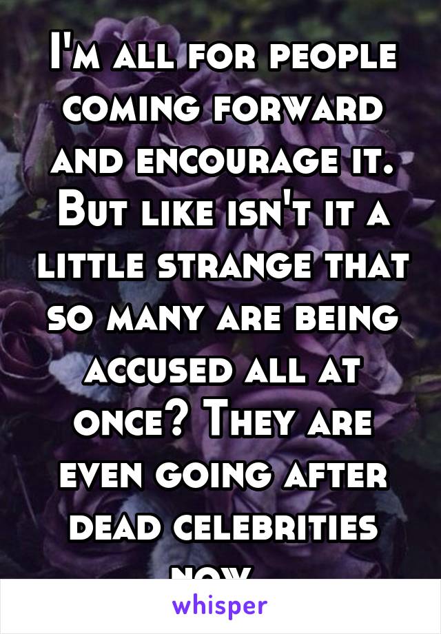 I'm all for people coming forward and encourage it. But like isn't it a little strange that so many are being accused all at once? They are even going after dead celebrities now. 