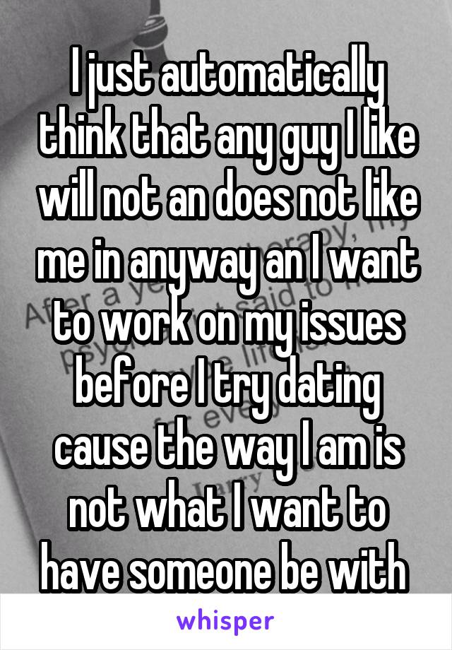 I just automatically think that any guy I like will not an does not like me in anyway an I want to work on my issues before I try dating cause the way I am is not what I want to have someone be with 