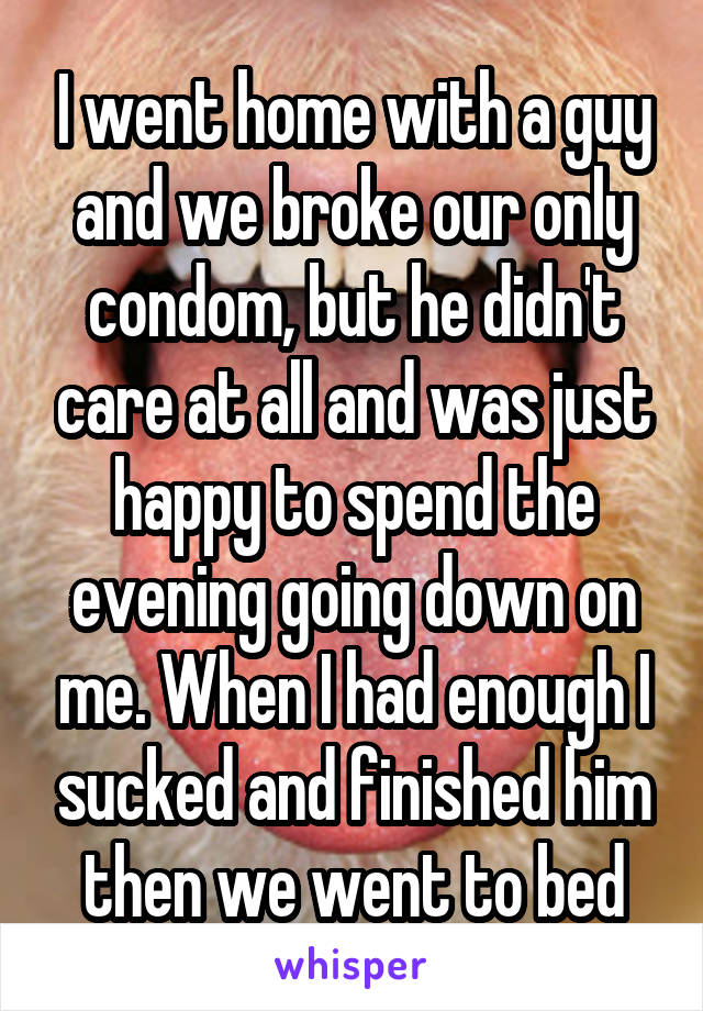 I went home with a guy and we broke our only condom, but he didn't care at all and was just happy to spend the evening going down on me. When I had enough I sucked and finished him then we went to bed