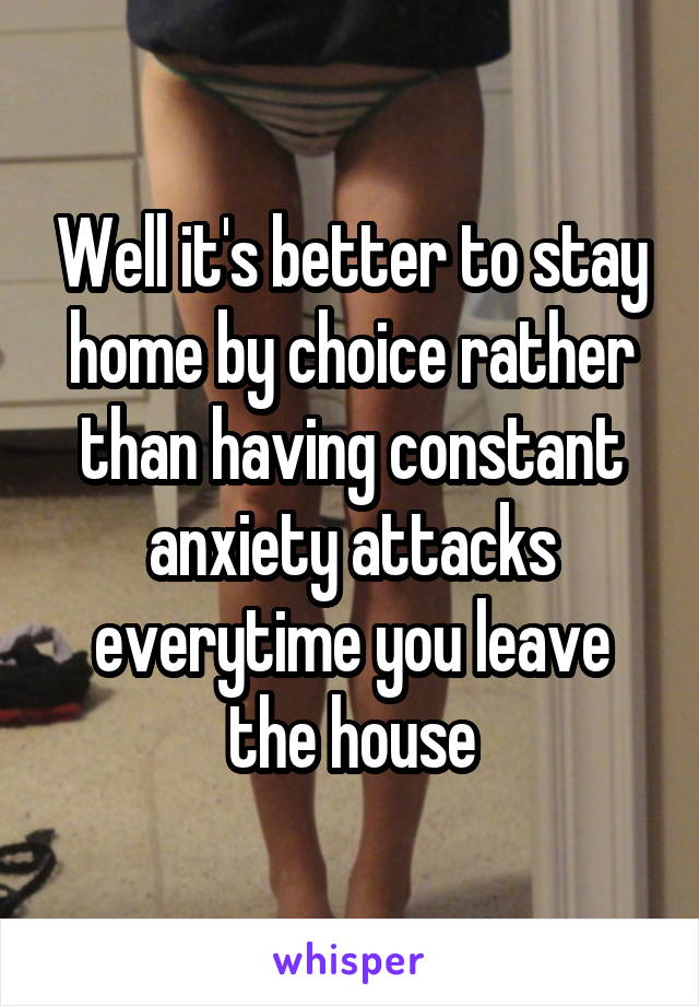 Well it's better to stay home by choice rather than having constant anxiety attacks everytime you leave the house