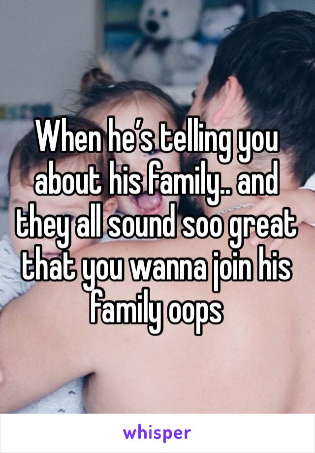 When he’s telling you about his family.. and they all sound soo great that you wanna join his family oops