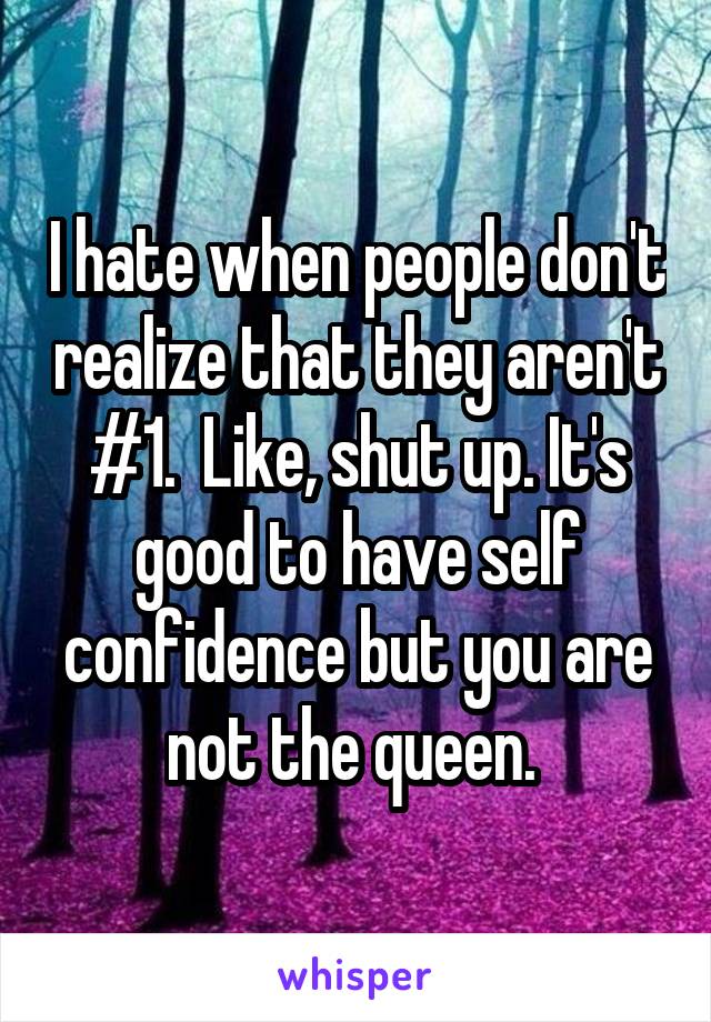 I hate when people don't realize that they aren't #1.  Like, shut up. It's good to have self confidence but you are not the queen. 