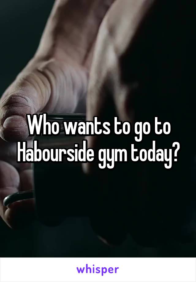 Who wants to go to Habourside gym today?