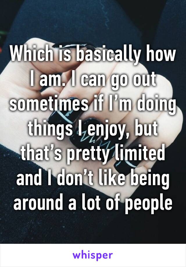 Which is basically how I am. I can go out sometimes if I’m doing things I enjoy, but that’s pretty limited and I don’t like being around a lot of people 