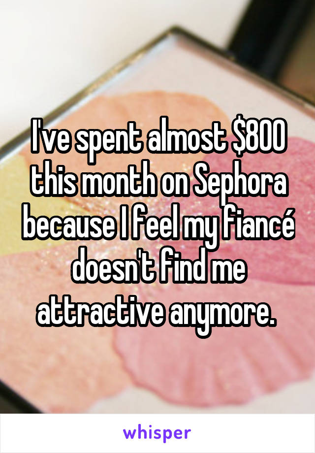 I've spent almost $800 this month on Sephora because I feel my fiancé doesn't find me attractive anymore. 