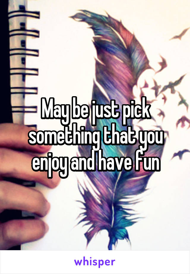 May be just pick something that you enjoy and have fun