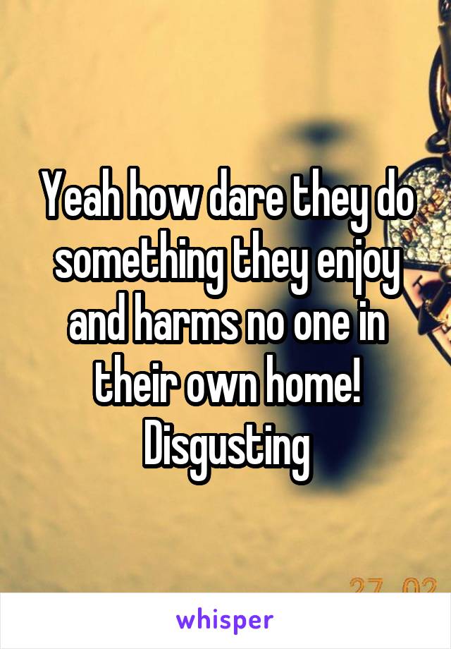 Yeah how dare they do something they enjoy and harms no one in their own home! Disgusting