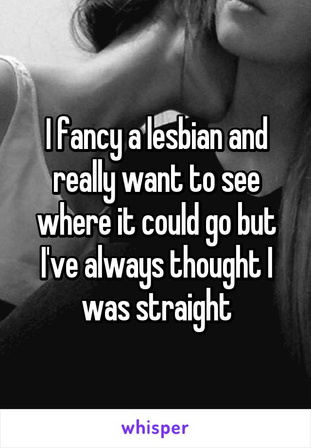 I fancy a lesbian and really want to see where it could go but I've always thought I was straight