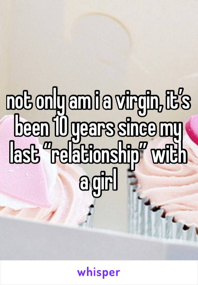 not only am i a virgin, it’s been 10 years since my last “relationship” with a girl