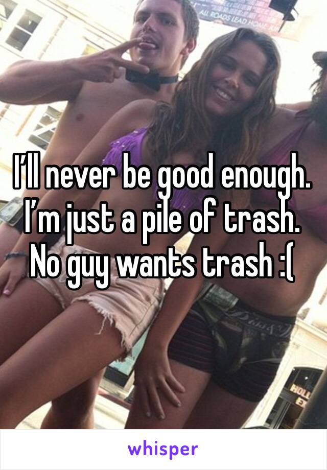 I’ll never be good enough. I’m just a pile of trash. No guy wants trash :(