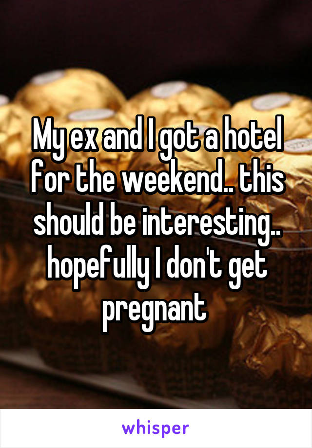 My ex and I got a hotel for the weekend.. this should be interesting.. hopefully I don't get pregnant 