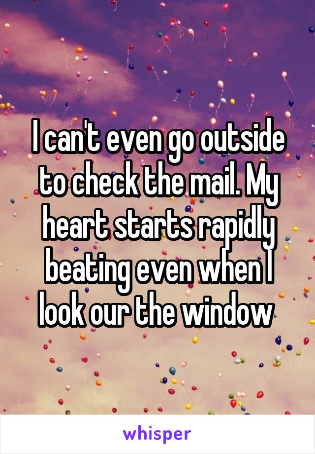 I can't even go outside to check the mail. My heart starts rapidly beating even when I look our the window 