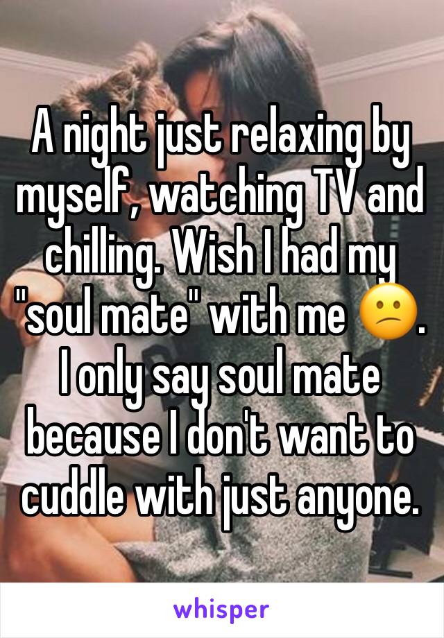 A night just relaxing by myself, watching TV and chilling. Wish I had my "soul mate" with me 😕. I only say soul mate because I don't want to cuddle with just anyone.