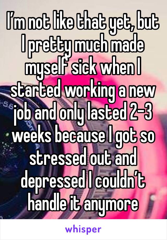 I’m not like that yet, but I pretty much made myself sick when I started working a new job and only lasted 2-3 weeks because I got so stressed out and depressed I couldn’t handle it anymore