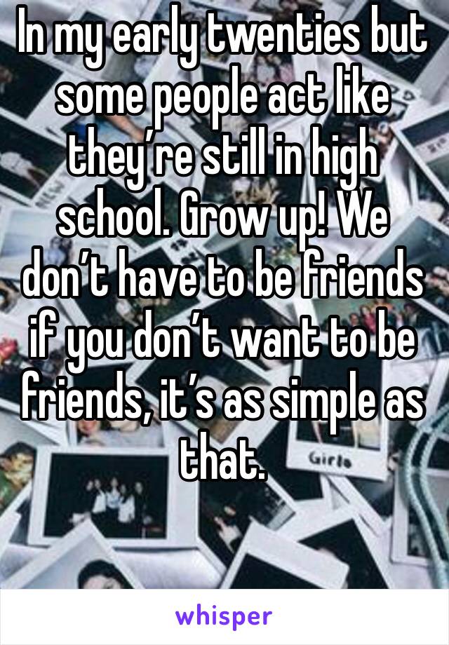 In my early twenties but some people act like they’re still in high school. Grow up! We don’t have to be friends if you don’t want to be friends, it’s as simple as that. 