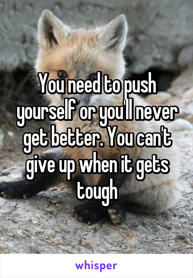 You need to push yourself or you'll never get better. You can't give up when it gets tough