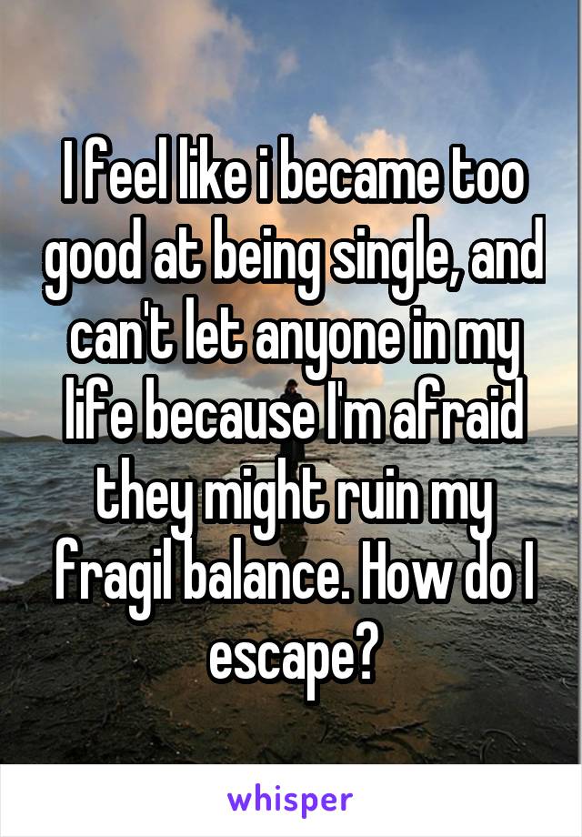 I feel like i became too good at being single, and can't let anyone in my life because I'm afraid they might ruin my fragil balance. How do I escape?