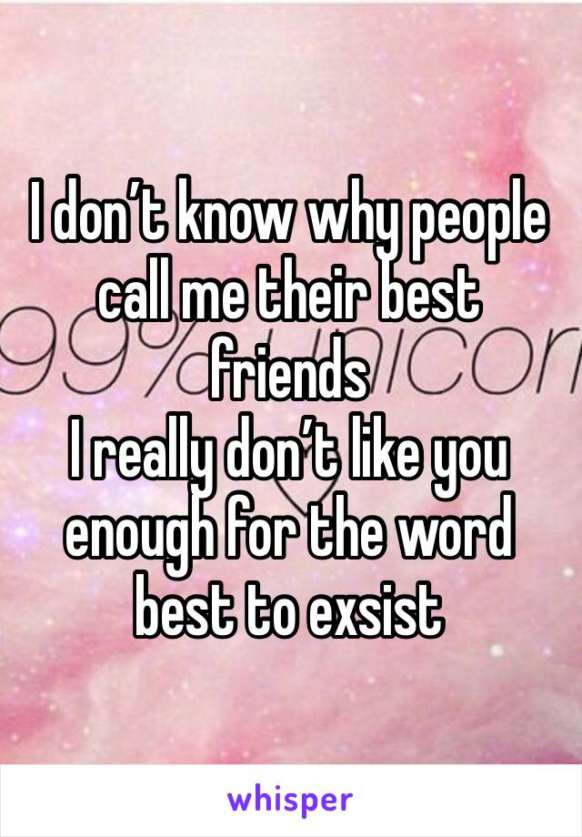 I don’t know why people call me their best friends 
I really don’t like you enough for the word best to exsist 