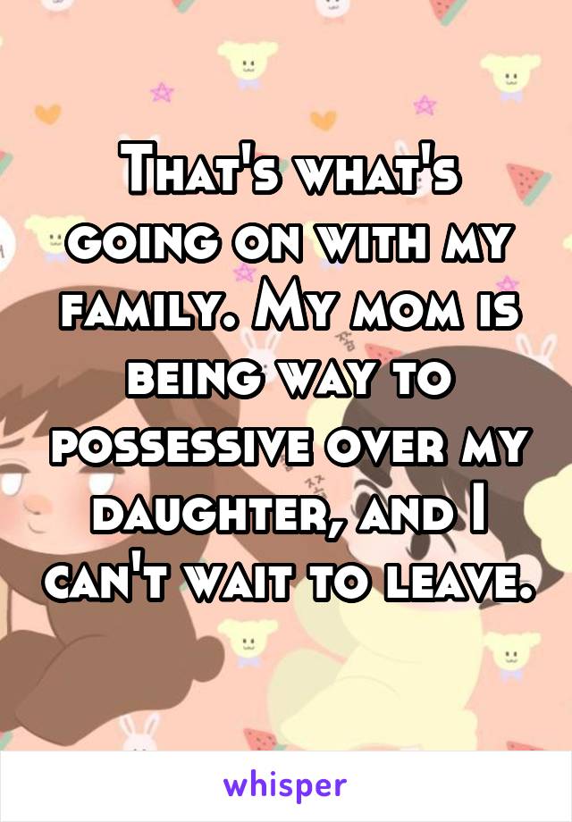 That's what's going on with my family. My mom is being way to possessive over my daughter, and I can't wait to leave. 