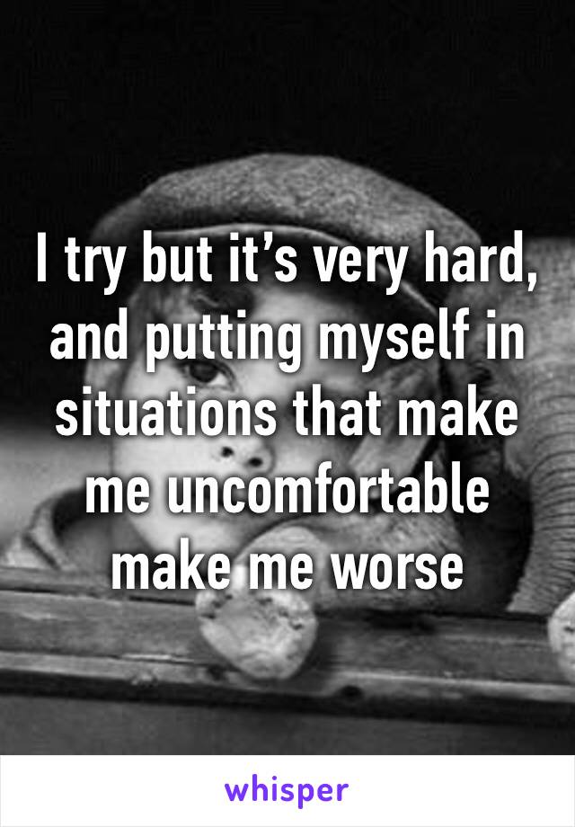 I try but it’s very hard, and putting myself in situations that make me uncomfortable make me worse