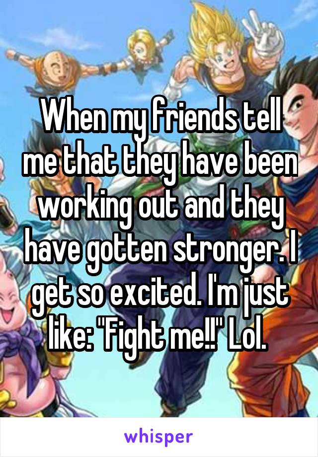 When my friends tell me that they have been working out and they have gotten stronger. I get so excited. I'm just like: "Fight me!!" Lol. 