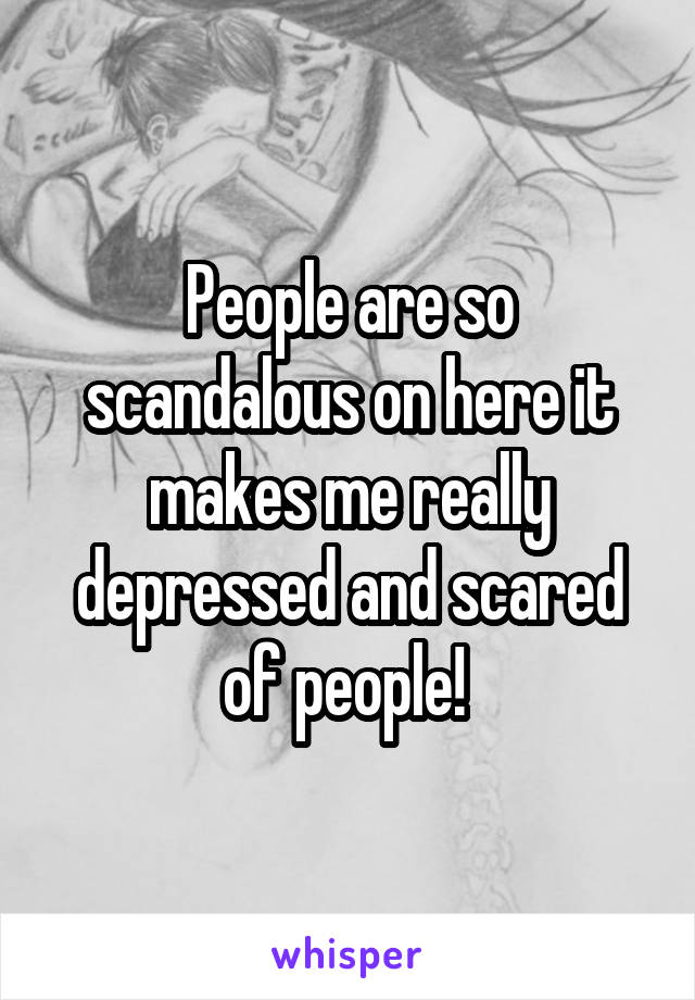 People are so scandalous on here it makes me really depressed and scared of people! 