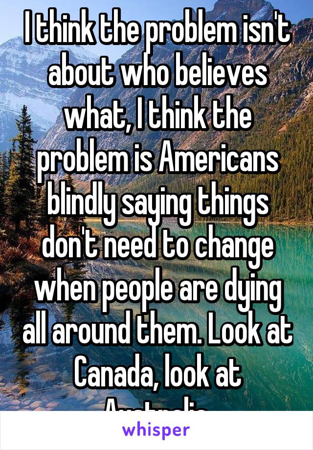 I think the problem isn't about who believes what, I think the problem is Americans blindly saying things don't need to change when people are dying all around them. Look at Canada, look at Australia.