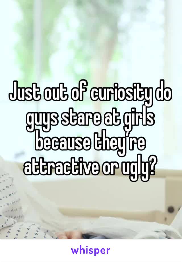 Just out of curiosity do guys stare at girls because they’re attractive or ugly?