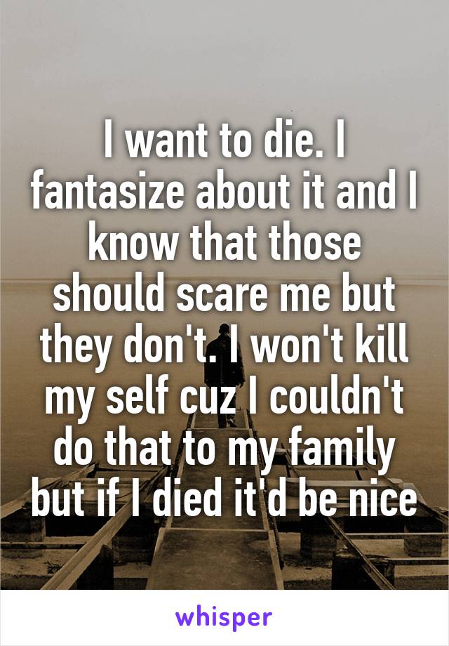 I want to die. I fantasize about it and I know that those should scare me but they don't. I won't kill my self cuz I couldn't do that to my family but if I died it'd be nice