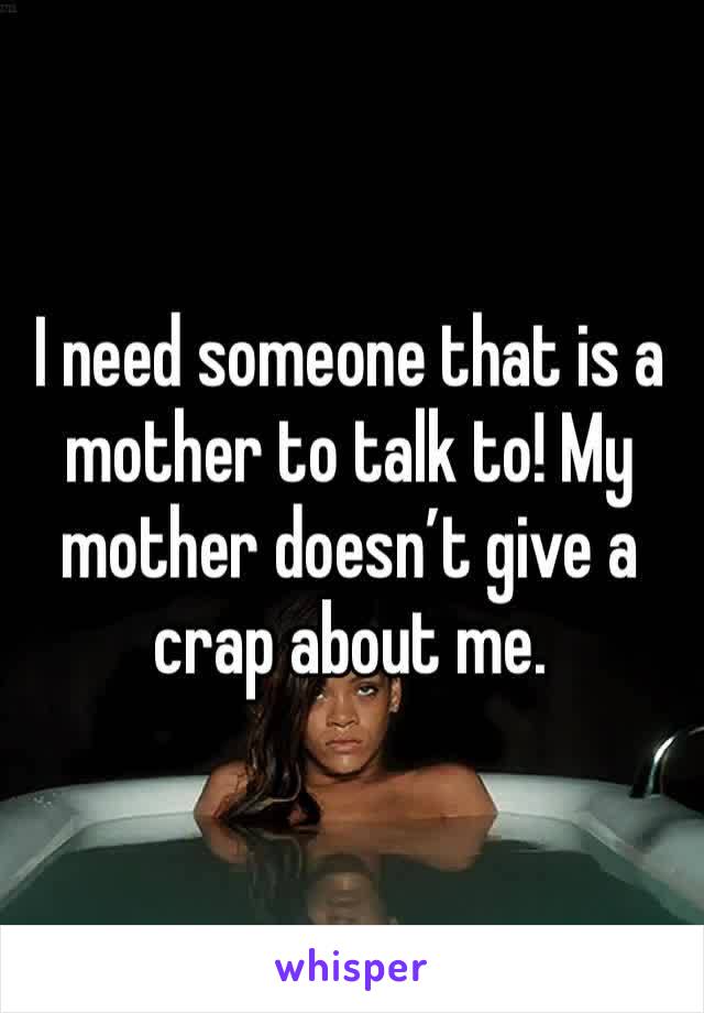 I need someone that is a mother to talk to! My mother doesn’t give a crap about me. 