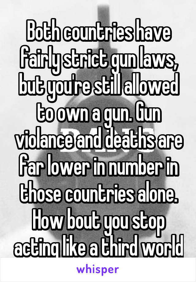 Both countries have fairly strict gun laws, but you're still allowed to own a gun. Gun violance and deaths are far lower in number in those countries alone. How bout you stop acting like a third world