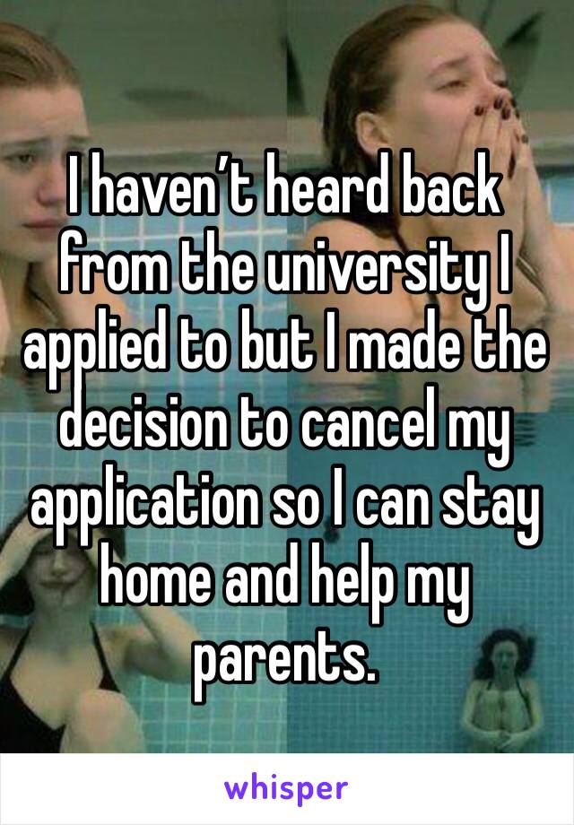 I haven’t heard back from the university I applied to but I made the decision to cancel my application so I can stay home and help my parents.