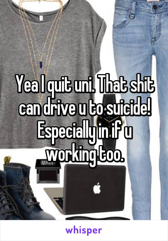 Yea I quit uni. That shit can drive u to suicide! Especially in if u working too.