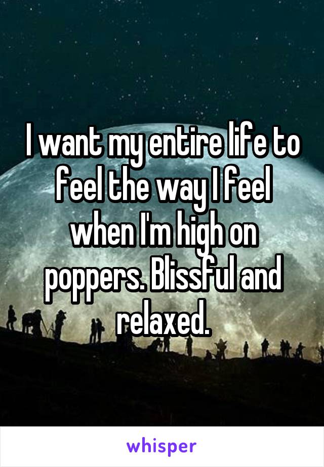 I want my entire life to feel the way I feel when I'm high on poppers. Blissful and relaxed.