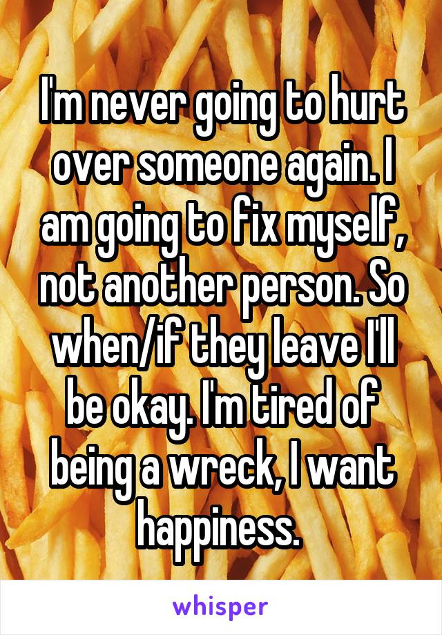 I'm never going to hurt over someone again. I am going to fix myself, not another person. So when/if they leave I'll be okay. I'm tired of being a wreck, I want happiness. 