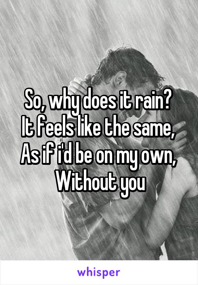 So, why does it rain? 
It feels like the same, 
As if i'd be on my own, 
Without you