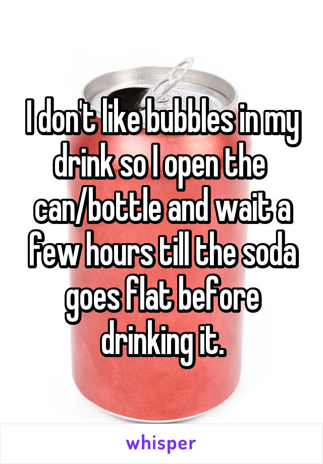 I don't like bubbles in my drink so I open the 
can/bottle and wait a few hours till the soda goes flat before drinking it.