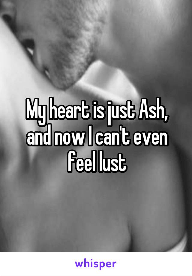 My heart is just Ash, and now I can't even feel lust