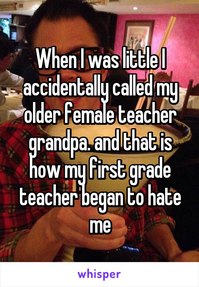 When I was little I accidentally called my older female teacher grandpa. and that is how my first grade teacher began to hate me