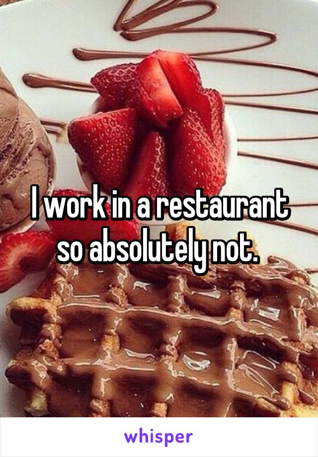 I work in a restaurant so absolutely not. 