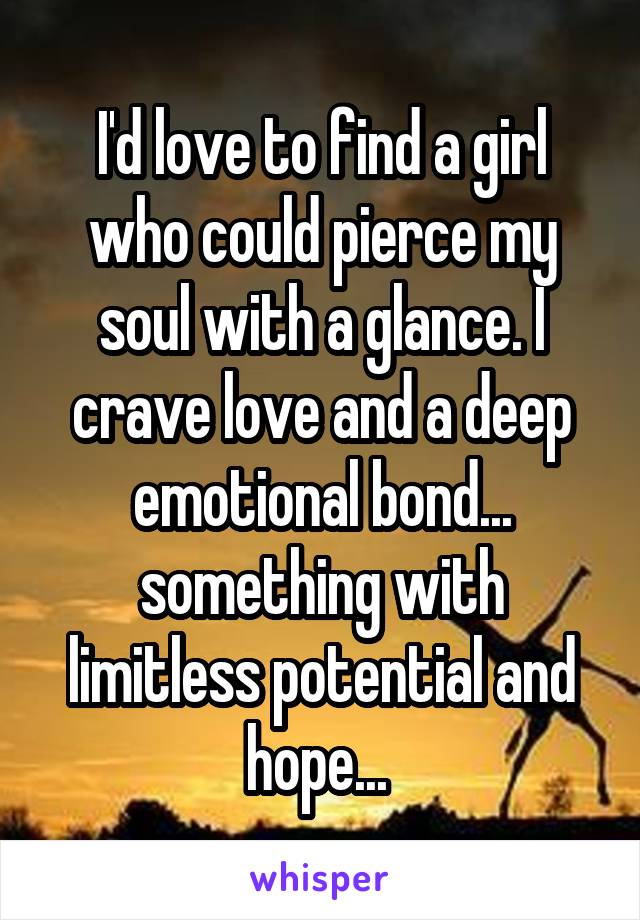 I'd love to find a girl who could pierce my soul with a glance. I crave love and a deep emotional bond... something with limitless potential and hope... 