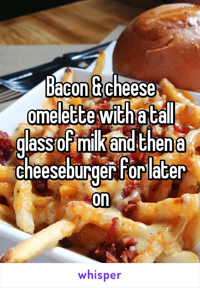 Bacon & cheese omelette with a tall glass of milk and then a cheeseburger for later on