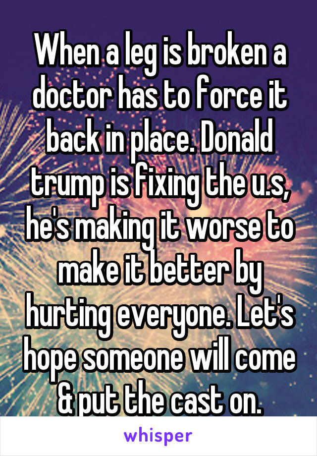 When a leg is broken a doctor has to force it back in place. Donald trump is fixing the u.s, he's making it worse to make it better by hurting everyone. Let's hope someone will come & put the cast on.