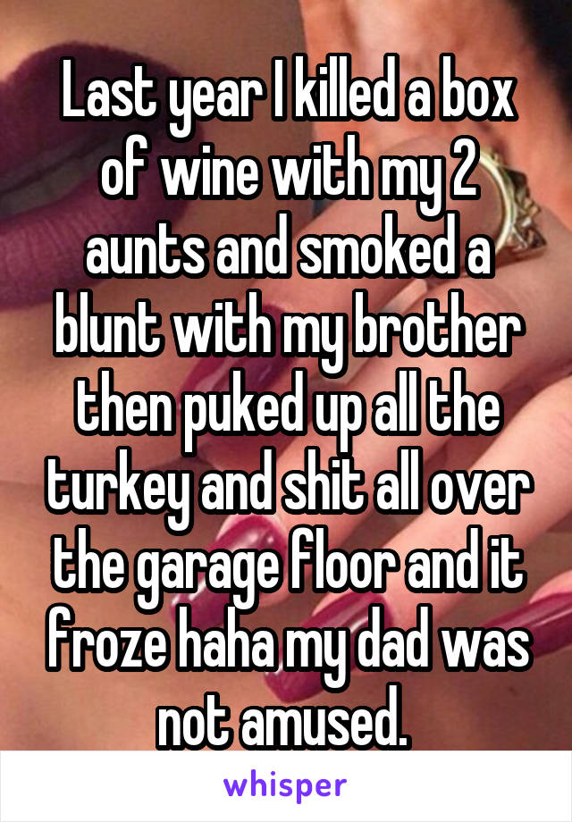 Last year I killed a box of wine with my 2 aunts and smoked a blunt with my brother then puked up all the turkey and shit all over the garage floor and it froze haha my dad was not amused. 