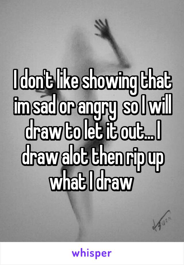 I don't like showing that im sad or angry  so I will draw to let it out... I draw alot then rip up what I draw 